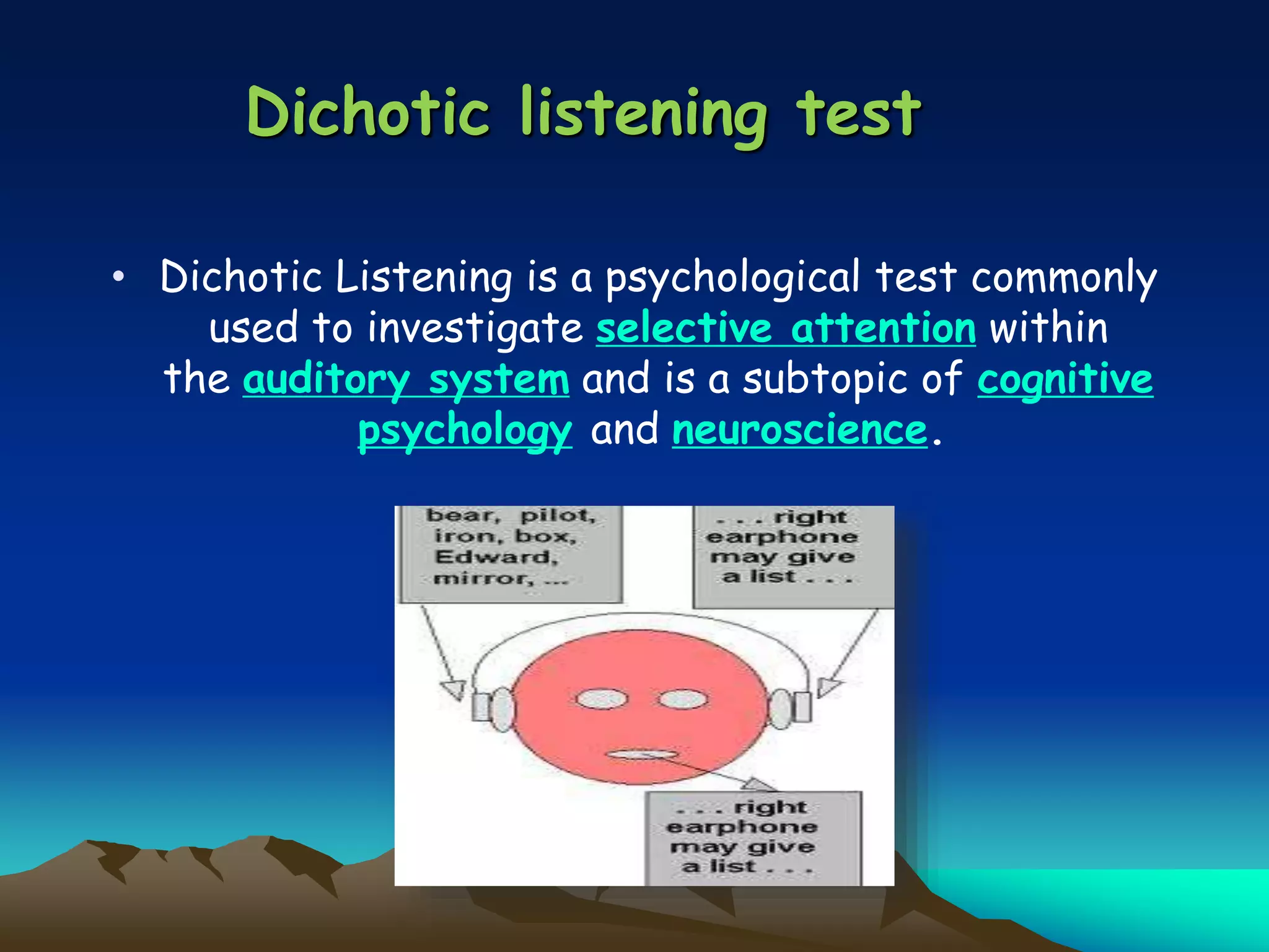 Dichotic listening test
• Dichotic Listening is a psychological test commonly
used to investigate selective attention within
the auditory system and is a subtopic of cognitive
psychology and neuroscience.
 