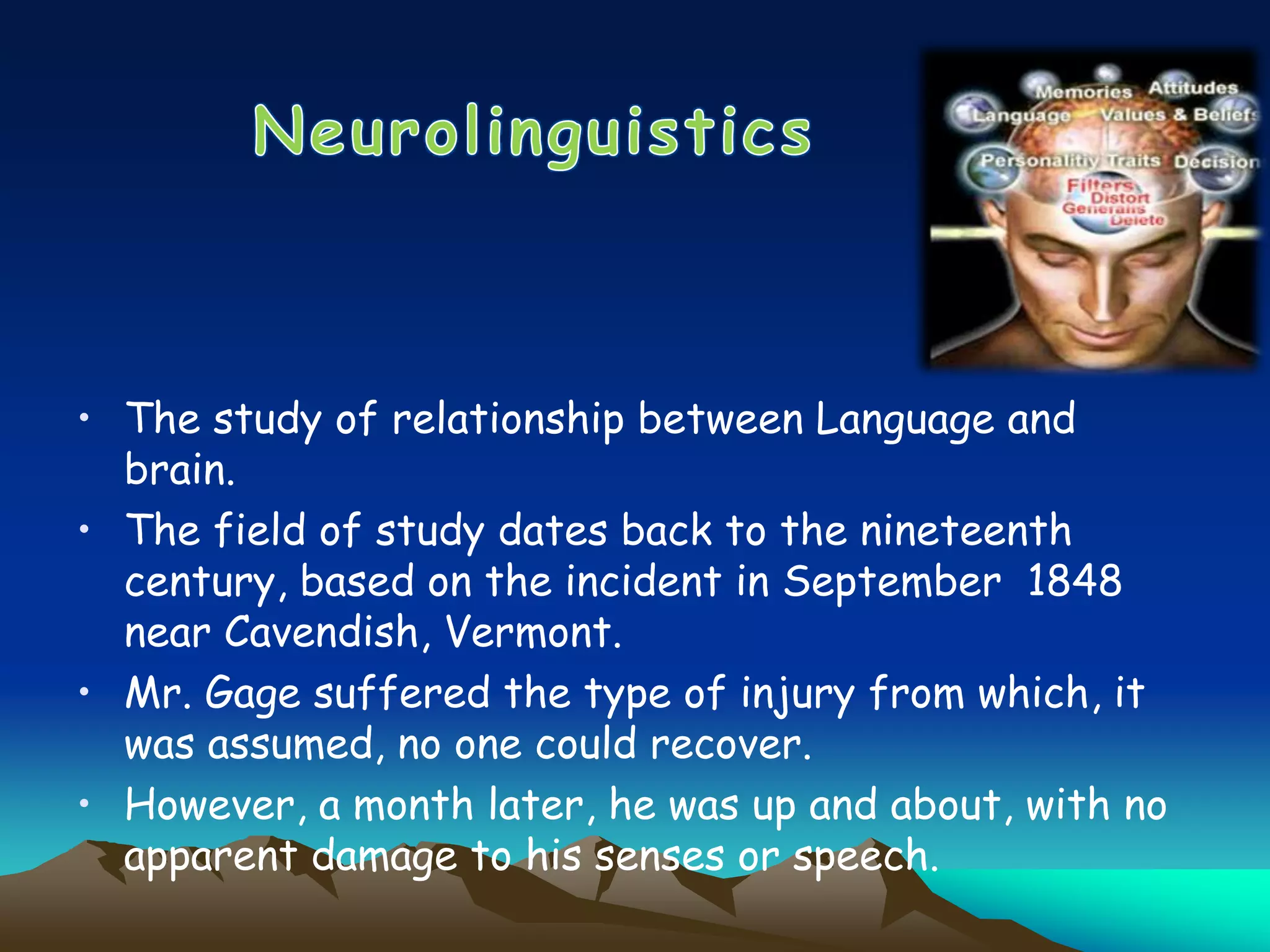 • The study of relationship between Language and
brain.
• The field of study dates back to the nineteenth
century, based on the incident in September 1848
near Cavendish, Vermont.
• Mr. Gage suffered the type of injury from which, it
was assumed, no one could recover.
• However, a month later, he was up and about, with no
apparent damage to his senses or speech.
 