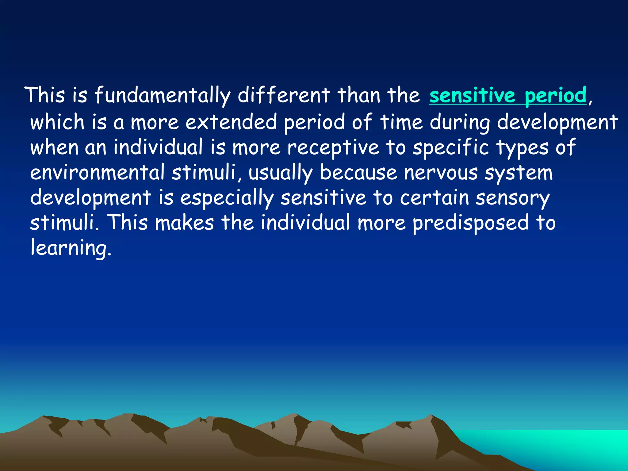 This is fundamentally different than the sensitive period,
which is a more extended period of time during development
when an individual is more receptive to specific types of
environmental stimuli, usually because nervous system
development is especially sensitive to certain sensory
stimuli. This makes the individual more predisposed to
learning.
 