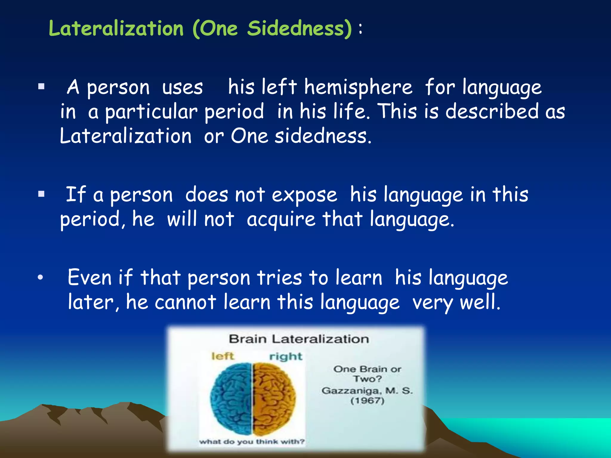Lateralization (One Sidedness) :
 A person uses his left hemisphere for language
in a particular period in his life. This is described as
Lateralization or One sidedness.
 If a person does not expose his language in this
period, he will not acquire that language.
• Even if that person tries to learn his language
later, he cannot learn this language very well.
 