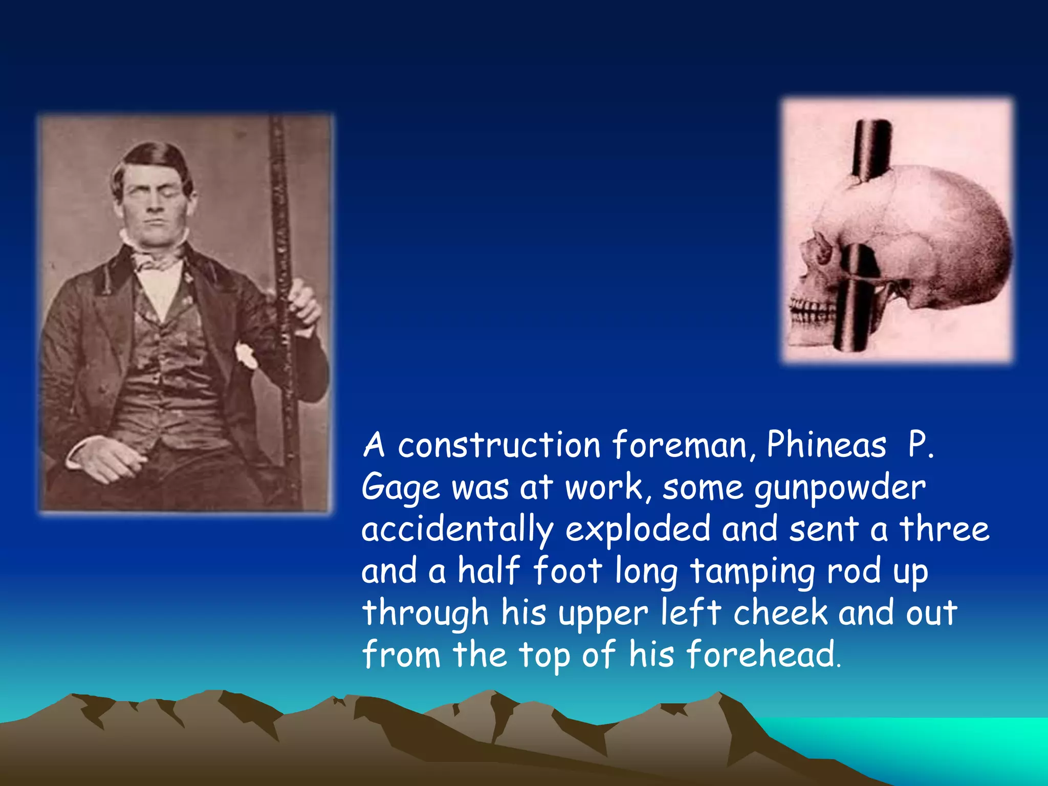 A construction foreman, Phineas P.
Gage was at work, some gunpowder
accidentally exploded and sent a three
and a half foot long tamping rod up
through his upper left cheek and out
from the top of his forehead.
 