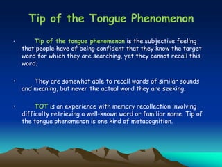 • Tip of the tongue phenomenon is the subjective feeling
that people have of being confident that they know the target
word for which they are searching, yet they cannot recall this
word.
• They are somewhat able to recall words of similar sounds
and meaning, but never the actual word they are seeking.
• TOT is an experience with memory recollection involving
difficulty retrieving a well-known word or familiar name. Tip of
the tongue phenomenon is one kind of metacognition.
Tip of the Tongue Phenomenon
 