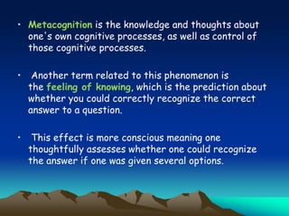 • Metacognition is the knowledge and thoughts about
one's own cognitive processes, as well as control of
those cognitive processes.
• Another term related to this phenomenon is
the feeling of knowing, which is the prediction about
whether you could correctly recognize the correct
answer to a question.
• This effect is more conscious meaning one
thoughtfully assesses whether one could recognize
the answer if one was given several options.
 