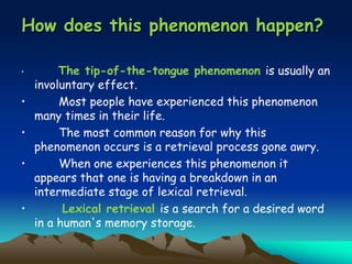 How does this phenomenon happen?
• The tip-of-the-tongue phenomenon is usually an
involuntary effect.
• Most people have experienced this phenomenon
many times in their life.
• The most common reason for why this
phenomenon occurs is a retrieval process gone awry.
• When one experiences this phenomenon it
appears that one is having a breakdown in an
intermediate stage of lexical retrieval.
• Lexical retrieval is a search for a desired word
in a human's memory storage.
 