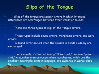 Slips of the Tongue
• Slips of the tongue are speech errors in which intended
utterances are rearranged between other words or sounds.
• There are three types of slip-of-the-tongue errors.
• These types include sound errors, morpheme errors, and word
errors.
• A sound error occurs when the sounds in words close by are
exchanged.
• For example, instead of saying "flower pot," one says "power
flot." A morpheme error occurs when morphemes, which are the
smallest meaningful units in language, are switched in words close
by.
 