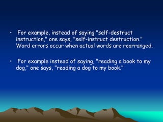 • For example, instead of saying "self-destruct
instruction," one says, "self-instruct destruction."
Word errors occur when actual words are rearranged.
• For example instead of saying, "reading a book to my
dog," one says, "reading a dog to my book."
 