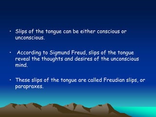 • Slips of the tongue can be either conscious or
unconscious.
• According to Sigmund Freud, slips of the tongue
reveal the thoughts and desires of the unconscious
mind.
• These slips of the tongue are called Freudian slips, or
parapraxes.
 