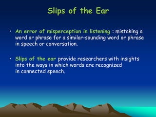 Slips of the Ear
• An error of misperception in listening : mistaking a
word or phrase for a similar-sounding word or phrase
in speech or conversation.
• Slips of the ear provide researchers with insights
into the ways in which words are recognized
in connected speech.
 