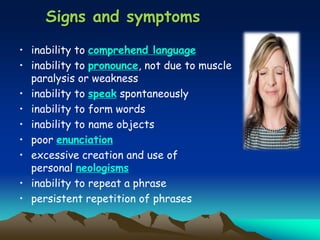 Signs and symptoms
• inability to comprehend language
• inability to pronounce, not due to muscle
paralysis or weakness
• inability to speak spontaneously
• inability to form words
• inability to name objects
• poor enunciation
• excessive creation and use of
personal neologisms
• inability to repeat a phrase
• persistent repetition of phrases
 