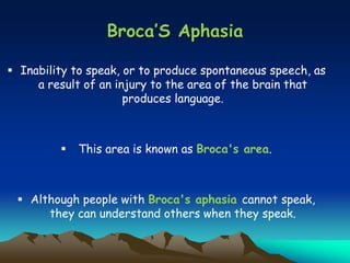 Broca’S Aphasia
 Inability to speak, or to produce spontaneous speech, as
a result of an injury to the area of the brain that
produces language.
 This area is known as Broca's area.
 Although people with Broca's aphasia cannot speak,
they can understand others when they speak.
 