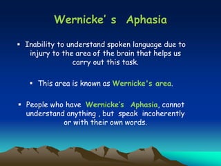 Wernicke’ s Aphasia
 Inability to understand spoken language due to
injury to the area of the brain that helps us
carry out this task.
 This area is known as Wernicke's area.
 People who have Wernicke’s Aphasia, cannot
understand anything , but speak incoherently
or with their own words.
 