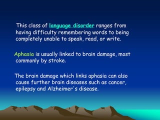 This class of language disorder ranges from
having difficulty remembering words to being
completely unable to speak, read, or write.
Aphasia is usually linked to brain damage, most
commonly by stroke.
The brain damage which links aphasia can also
cause further brain diseases such as cancer,
epilepsy and Alzheimer's disease.
 