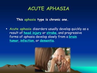 ACUTE APHASIA
This aphasia type is chronic one.
 Acute aphasia disorders usually develop quickly as a
result of head injury or stroke, and progressive
forms of aphasia develop slowly from a brain
tumor, infection, or dementia.
 