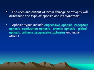  The area and extent of brain damage or atrophy will
determine the type of aphasia and its symptoms.
 Aphasia types include expressive aphasia, receptive
aphasia, conduction aphasia, anomic aphasia, global
aphasia,primary progressive aphasias and many
others.
 