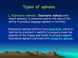 Types of aphasia
1. Expressive Aphasia : Expressive Aphasia (non-
fluent aphasia), is characterized by the loss of the
ability to produce language (spoken or written).
Expressive aphasia differs from dysarthria, which is
typified by a patient's inability to properly move the
muscles of the tongue and mouth to produce speech.
Expressive aphasia contrasts with receptive aphasia.
 