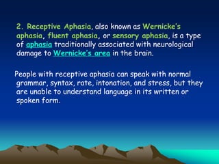 2. Receptive Aphasia, also known as Wernicke’s
aphasia, fluent aphasia, or sensory aphasia, is a type
of aphasia traditionally associated with neurological
damage to Wernicke’s area in the brain.
People with receptive aphasia can speak with normal
grammar, syntax, rate, intonation, and stress, but they
are unable to understand language in its written or
spoken form.
 