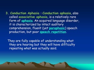 3. Conduction Aphasia : Conduction aphasia, also
called associative aphasia, is a relatively rare
form of aphasia. An acquired language disorder,
it is characterized by intact auditory
comprehension, fluent (yet paraphasic) speech
production, but poor speech repetition.
They are fully capable of understanding what
they are hearing but they will have difficulty
repeating what was actually said.
 
