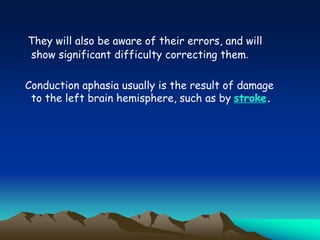 They will also be aware of their errors, and will
show significant difficulty correcting them.
Conduction aphasia usually is the result of damage
to the left brain hemisphere, such as by stroke.
 