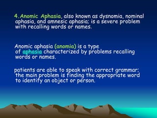4.Anomic Aphasia, also known as dysnomia, nominal
aphasia, and amnesic aphasia; is a severe problem
with recalling words or names.
Anomic aphasia (anomia) is a type
of aphasia characterized by problems recalling
words or names.
patients are able to speak with correct grammar;
the main problem is finding the appropriate word
to identify an object or person.
 