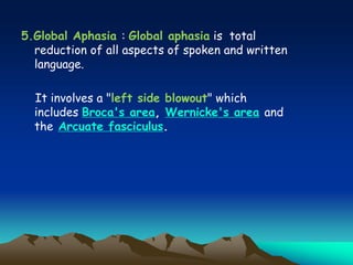 5.Global Aphasia : Global aphasia is total
reduction of all aspects of spoken and written
language.
It involves a "left side blowout" which
includes Broca's area, Wernicke's area and
the Arcuate fasciculus.
 