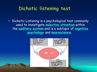 Dichotic listening test
• Dichotic Listening is a psychological test commonly
used to investigate selective attention within
the auditory system and is a subtopic of cognitive
psychology and neuroscience.
 