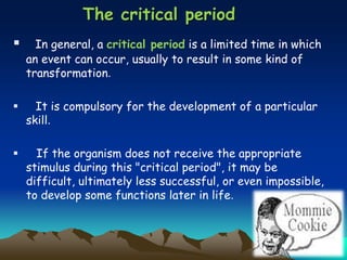 The critical period
 In general, a critical period is a limited time in which
an event can occur, usually to result in some kind of
transformation.
 It is compulsory for the development of a particular
skill.
 If the organism does not receive the appropriate
stimulus during this "critical period", it may be
difficult, ultimately less successful, or even impossible,
to develop some functions later in life.
 