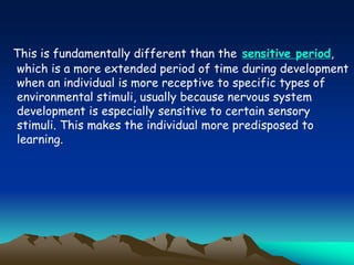 This is fundamentally different than the sensitive period,
which is a more extended period of time during development
when an individual is more receptive to specific types of
environmental stimuli, usually because nervous system
development is especially sensitive to certain sensory
stimuli. This makes the individual more predisposed to
learning.
 