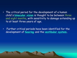 • The critical period for the development of a human
child's binocular vision is thought to be between three
and eight months, with sensitivity to damage extending up
to at least three years of age.
• Further critical periods have been identified for the
development of hearing and the vestibular system.
 