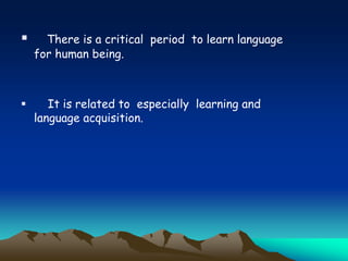  There is a critical period to learn language
for human being.
 It is related to especially learning and
language acquisition.
 