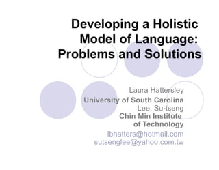 Developing a Holistic
Model of Language:
Problems and Solutions
Laura Hattersley
University of South Carolina
Lee, Su-tseng
Chin Min Institute
of Technology
lbhatters@hotmail.com
sutsenglee@yahoo.com.tw
 