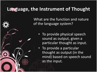 Language, the Instrument of Thought
What are the function and nature
of the language system?
• To provide physical speech
sound as output, given a
particular thought as input.
• To provide a particular
thought as output (in the
mind) based on speech sound
as the input.
 