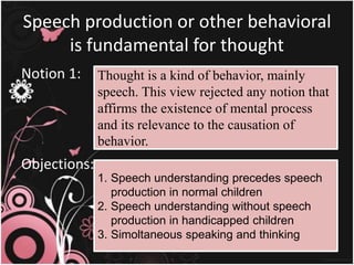 Speech production or other behavioral
is fundamental for thought
Notion 1:
Objections:
Thought is a kind of behavior, mainly
speech. This view rejected any notion that
affirms the existence of mental process
and its relevance to the causation of
behavior.
1. Speech understanding precedes speech
production in normal children
2. Speech understanding without speech
production in handicapped children
3. Simoltaneous speaking and thinking
 