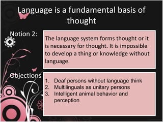 Language is a fundamental basis of
thought
Notion 2:
Objections :
The language system forms thought or it
is necessary for thought. It is impossible
to develop a thing or knowledge without
language.
1. Deaf persons without language think
2. Multilinguals as unitary persons
3. Intelligent animal behavior and
perception
 