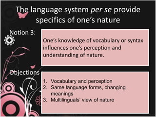 The language system per se provide
specifics of one’s nature
Notion 3:
Objections :
One’s knowledge of vocabulary or syntax
influences one’s perception and
understanding of nature.
1. Vocabulary and perception
2. Same language forms, changing
meanings
3. Multilinguals’ view of nature
 