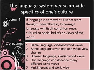 The language system per se provide
specifics of one’s culture
Notion 4:
Objections :
If language is somewhat distinct from
thought, nevertheless, knowing a
language will itself condition one’s
cultural or social beliefs or views of the
world.
1. Same language, different world views
2. Same language over time and world view
change
3. Different language, similiar world views
4. One language can describe many
different world views
5. Multilinguals and world view
 