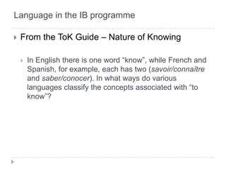 Language in the IB programmeFrom the ToK Guide – Nature of KnowingIn English there is one word “know”, while French and Spanish, for example, each has two (savoir/connaîtreand saber/conocer). In what ways do various languages classify the concepts associated with “to know”?
