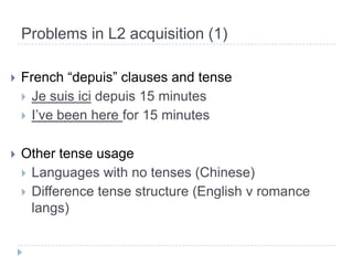 Problems in L2 acquisition (1)French “depuis” clauses and tenseJe suisicidepuis 15 minutesI’ve been here for 15 minutesOther tense usageLanguages with no tenses (Chinese)Difference tense structure (English v romance langs)