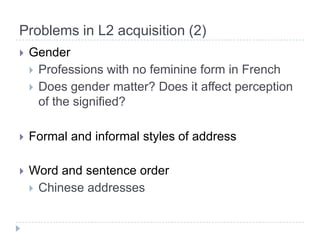 Problems in L2 acquisition (2)GenderProfessions with no feminine form in FrenchDoes gender matter? Does it affect perception of the signified? Formal and informal styles of addressWord and sentence orderChinese addresses