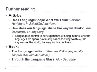 Further readingArticlesDoes Language Shape What We Think? Joshua Hartstone in Scientific American.How does our language shape the way we think? LeraBoroditsky on edge.org “Language is central to our experience of being human, and the languages we speak profoundly shape the way we think, the way we see the world, the way we live our lives.”BooksThe LanguageInstinctStephen Pinker (especiallychapter 3 calledMentalese)Through the Language Glass  GuyDeutscher