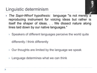 LinguisticdeterminismThe Sapir-Whorfhypothesis:  language "is not merely a reproducing instrument for voicing ideas but rather is itself the shaper of ideas. . . We dissect nature along lines laid down by our native languages." Speakersofdifferentlanguagesperceive the world quitedifferently / thinkdifferentlyOurthoughts are limitedby the languagewespeakLanguagedetermineswhatwe can think