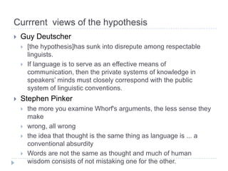 Currrentviewsof the hypothesisGuyDeutscher[the hypothesis]hassunkintodisreputeamongrespectablelinguists.If language is to serve as an effective means of communication, then the private systems of knowledge in speakers’ minds must closely correspond with the public system of linguistic conventions. Stephen Pinkerthe more you examine Whorf's arguments, the less sense they makewrong, all wrongthe idea that thought is the same thing as language is ... a conventional absurdityWords are not the same as thought and much of human wisdom consists of not mistaking one for the other.