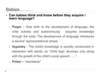 Babies………Can babiesthink and knowbeforetheyacquire / learnlanguage?Piaget – from birth to the development of language, the child actively and autonomously  acquires knowledge through the body. The development of language introduces a second ‘representational’ phaseVygotsky - The child's knowledge is socially constructed in interaction with adults, so “Child logic develops only along with the growth of the child's social speech …..”.Pinker – “mentalese”