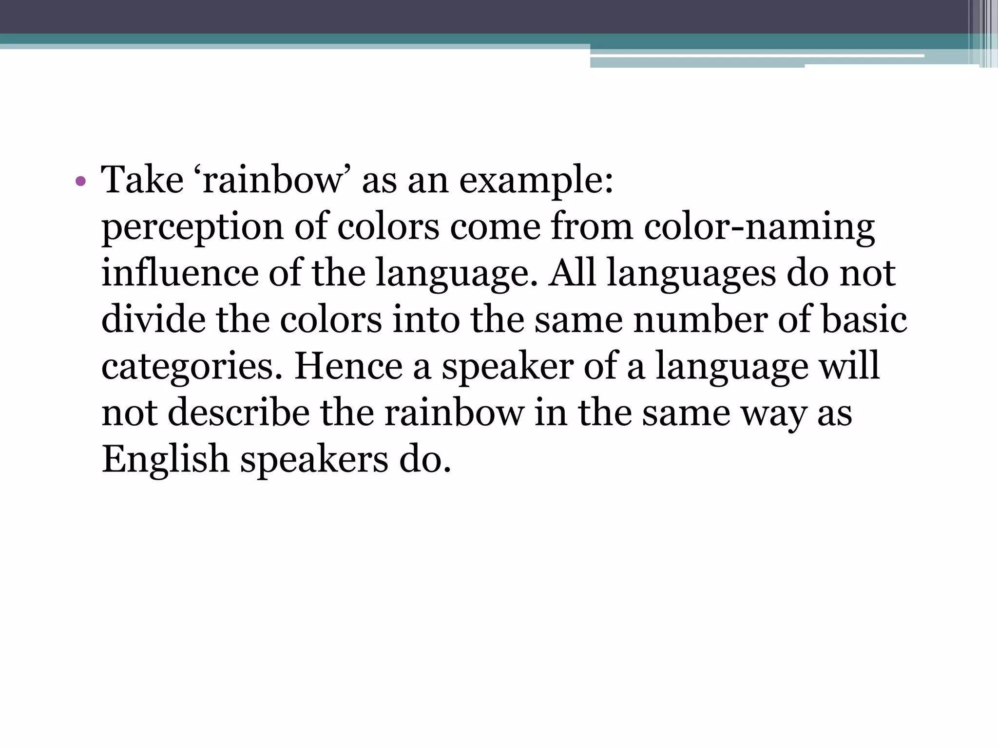 • Take „rainbow‟ as an example:
perception of colors come from color-naming
influence of the language. All languages do not
divide the colors into the same number of basic
categories. Hence a speaker of a language will
not describe the rainbow in the same way as
English speakers do.

 