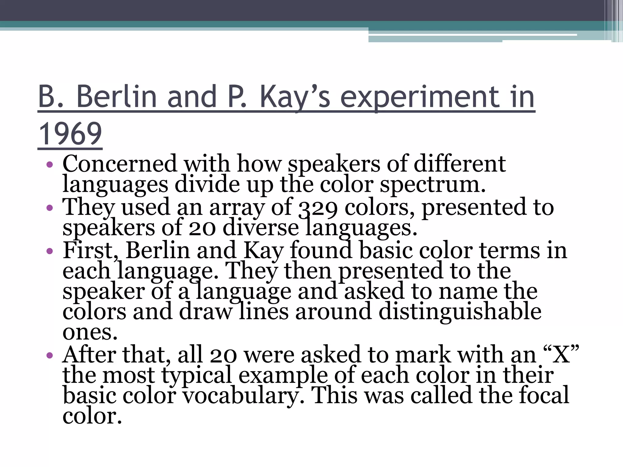 B. Berlin and P. Kay’s experiment in
1969

• Concerned with how speakers of different
languages divide up the color spectrum.
• They used an array of 329 colors, presented to
speakers of 20 diverse languages.
• First, Berlin and Kay found basic color terms in
each language. They then presented to the
speaker of a language and asked to name the
colors and draw lines around distinguishable
ones.
• After that, all 20 were asked to mark with an “X”
the most typical example of each color in their
basic color vocabulary. This was called the focal
color.

 