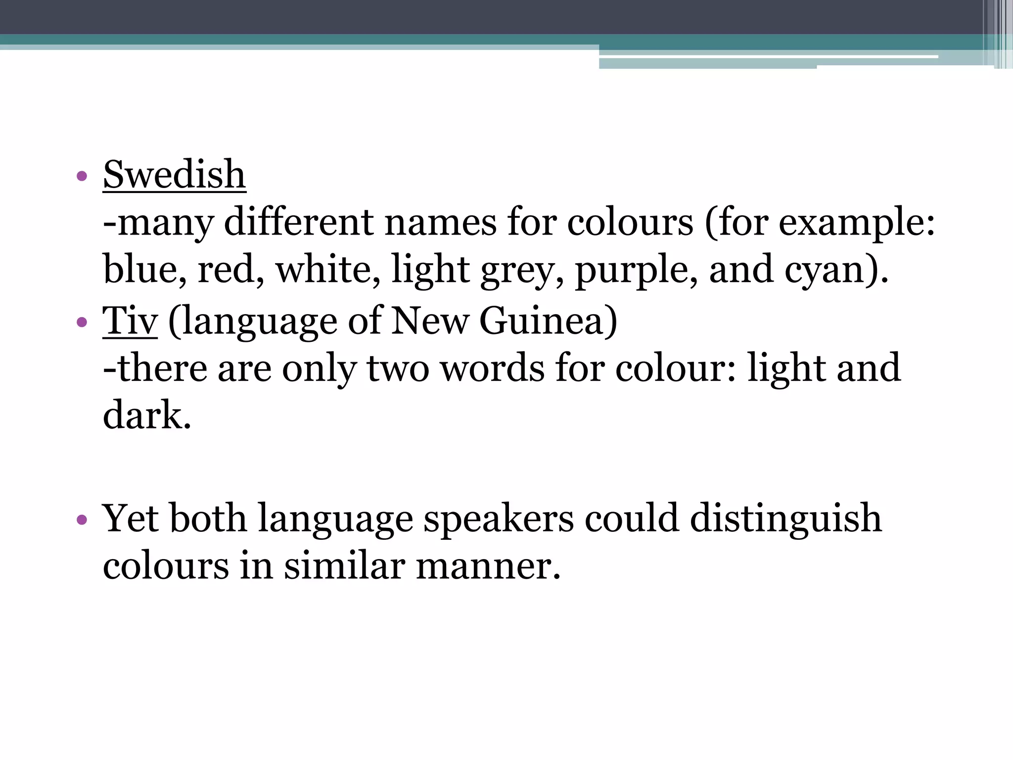 • Swedish
-many different names for colours (for example:
blue, red, white, light grey, purple, and cyan).
• Tiv (language of New Guinea)
-there are only two words for colour: light and
dark.
• Yet both language speakers could distinguish
colours in similar manner.

 