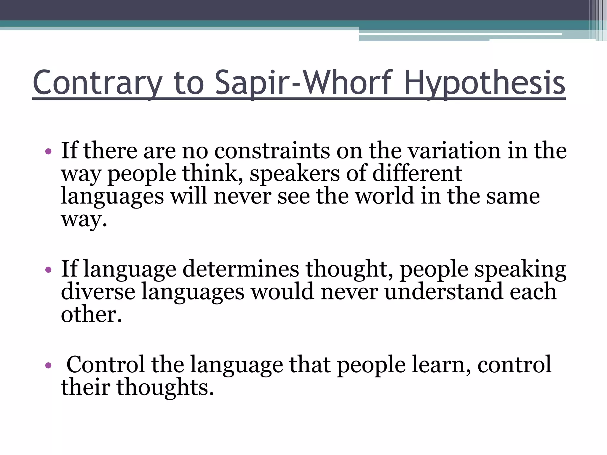 Contrary to Sapir-Whorf Hypothesis
• If there are no constraints on the variation in the
way people think, speakers of different
languages will never see the world in the same
way.
• If language determines thought, people speaking
diverse languages would never understand each
other.
• Control the language that people learn, control
their thoughts.

 