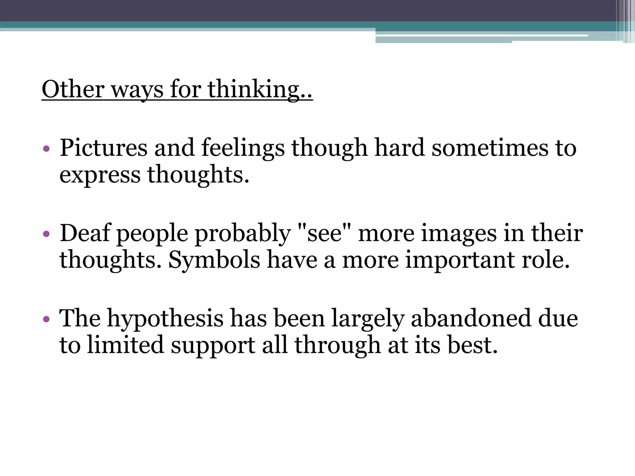 Other ways for thinking..
• Pictures and feelings though hard sometimes to
express thoughts.
• Deaf people probably "see" more images in their
thoughts. Symbols have a more important role.
• The hypothesis has been largely abandoned due
to limited support all through at its best.

 