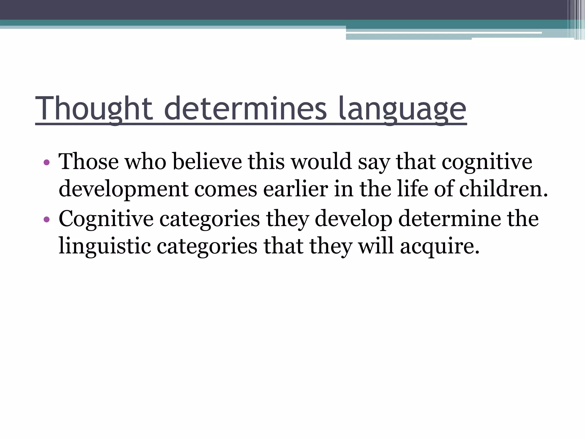 Thought determines language
• Those who believe this would say that cognitive
development comes earlier in the life of children.
• Cognitive categories they develop determine the
linguistic categories that they will acquire.

 