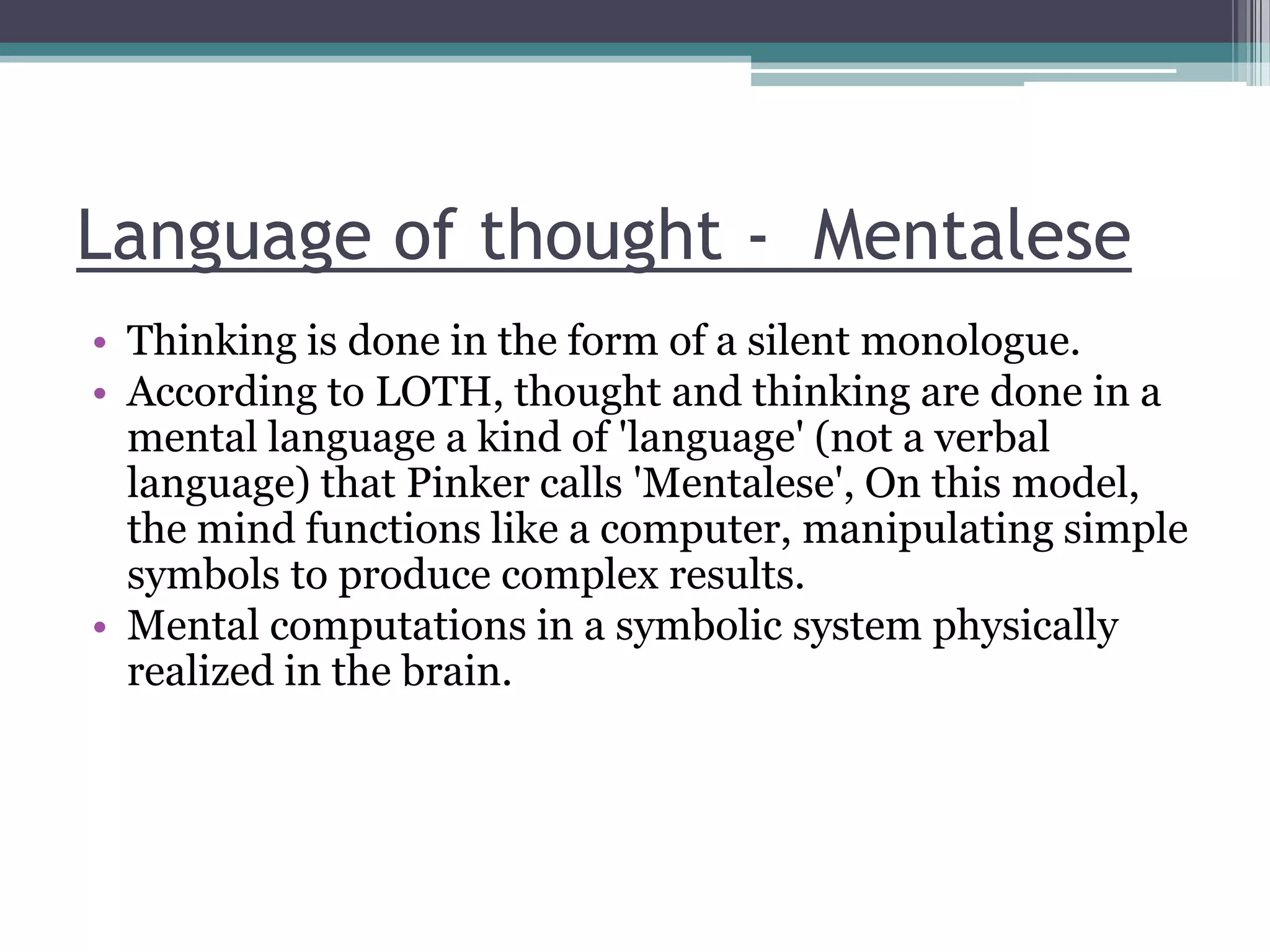Language of thought - Mentalese
• Thinking is done in the form of a silent monologue.
• According to LOTH, thought and thinking are done in a
mental language a kind of 'language' (not a verbal
language) that Pinker calls 'Mentalese', On this model,
the mind functions like a computer, manipulating simple
symbols to produce complex results.
• Mental computations in a symbolic system physically
realized in the brain.

 