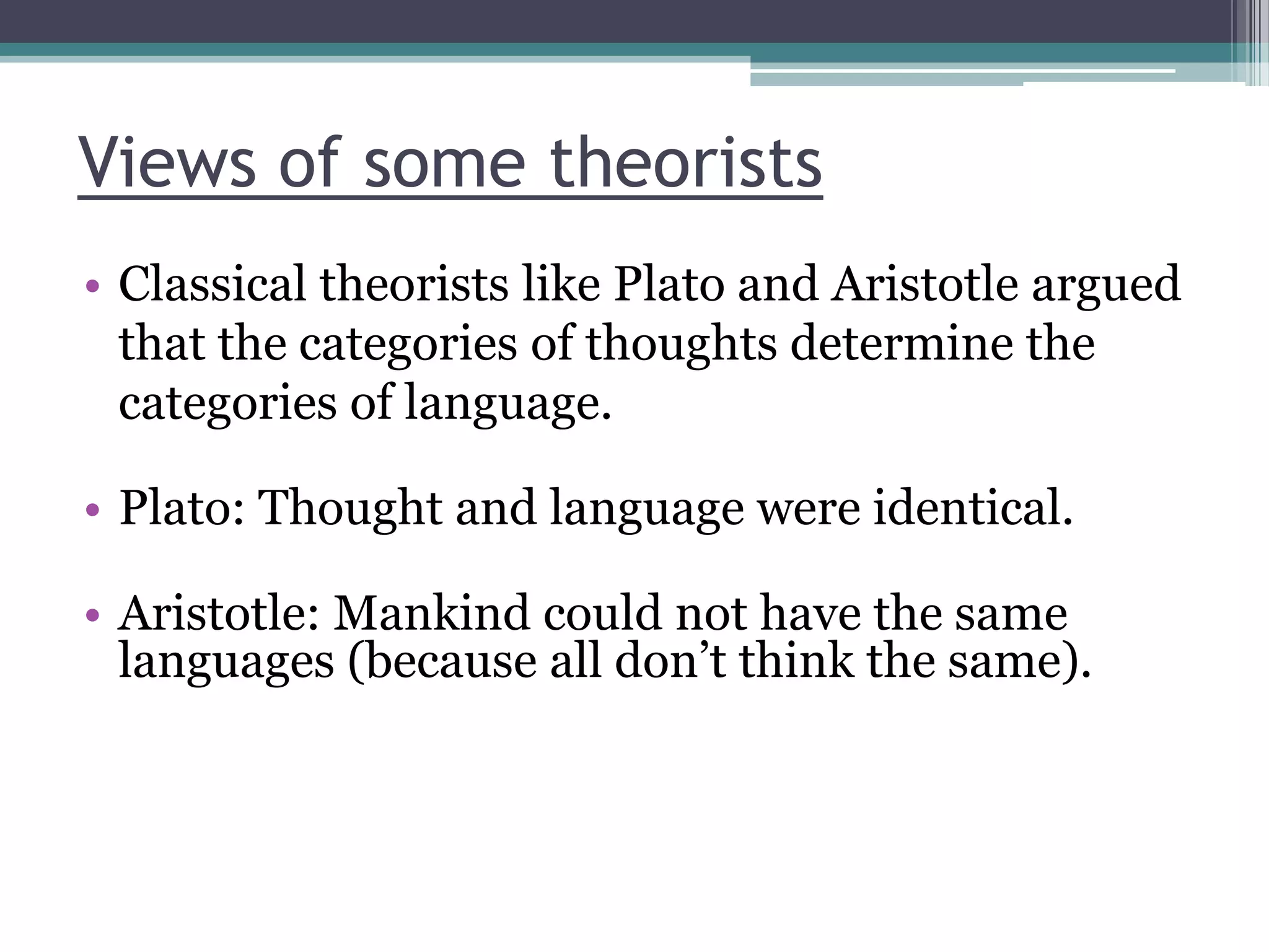 Views of some theorists
• Classical theorists like Plato and Aristotle argued
that the categories of thoughts determine the
categories of language.
• Plato: Thought and language were identical.
• Aristotle: Mankind could not have the same
languages (because all don‟t think the same).

 